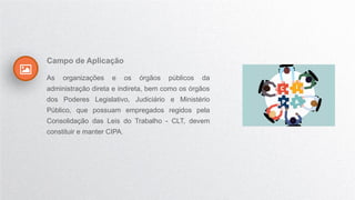 Campo de Aplicação
As organizações e os órgãos públicos da
administração direta e indireta, bem como os órgãos
dos Poderes Legislativo, Judiciário e Ministério
Público, que possuam empregados regidos pela
Consolidação das Leis do Trabalho - CLT, devem
constituir e manter CIPA.
 