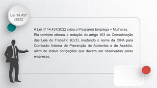 Lei 14.457
/2022
A Lei nº 14.457/2022 criou o Programa Emprega + Mulheres.
Ela também alterou a redação do artigo 163 da Consolidação
das Leis do Trabalho (CLT), mudando o nome da CIPA para
Comissão Interna de Prevenção de Acidentes e de Assédio,
além de incluir obrigações que devem ser observadas pelas
empresas.
 