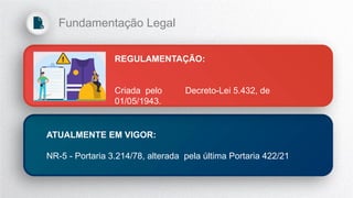 REGULAMENTAÇÃO:
Criada pelo Decreto-Lei 5.432, de
01/05/1943.
ATUALMENTE EM VIGOR:
NR-5 - Portaria 3.214/78, alterada pela última Portaria 422/21
Fundamentação Legal
 