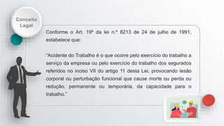 Conceito
Legal
Conforme o Art. 19º da lei n.º 8213 de 24 de julho de 1991,
estabelece que:
“Acidente do Trabalho é o que ocorre pelo exercício do trabalho a
serviço da empresa ou pelo exercício do trabalho dos segurados
referidos no inciso VII do artigo 11 desta Lei, provocando lesão
corporal ou perturbação funcional que cause morte ou perda ou
redução, permanente ou temporária, da capacidade para o
trabalho.”
 