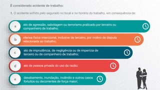 a ato de agressão, sabotagem ou terrorismo praticado por terceiro ou
companheiro de trabalho;
b
ofensa física intencional, inclusive de terceiro, por motivo de disputa
relacionada ao trabalho;
c
ato de imprudência, de negligência ou de imperícia de
terceiro ou de companheiro de trabalho;
d ato de pessoa privada do uso da razão;
e desabamento, inundação, incêndio e outros casos
fortuitos ou decorrentes de força maior;
É considerado acidente de trabalho:
1. O acidente sofrido pelo segurado no local e no horário do trabalho, em consequência de:
 