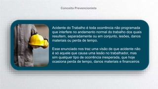 Acidente do Trabalho é toda ocorrência não programada
que interfere no andamento normal do trabalho dos quais
resultem, separadamente ou em conjunto, lesões, danos
materiais ou perda de tempo.
Esse enunciado nos traz uma visão de que acidente não
é só aquele que causa uma lesão no trabalhador, mas
sim qualquer tipo de ocorrência inesperada, que hoje
ocasiona perda de tempo, danos materiais e financeiros
Conceito Prevencionista
 