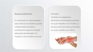 Doença profissional
É a produzida ou desencadeada
pelo exercício do trabalho peculiar
a determinada atividade e
constante da respectiva relação
elaborada pelo Ministério do
Trabalho e da Previdência Social.
Exemplos:
Tendinite nos digitadores
Saturnismo (intoxicação provocada
em quem trabalha com chumbo), a
silicose (pneumoconiose provocada
em quem trabalha com sílica).
 