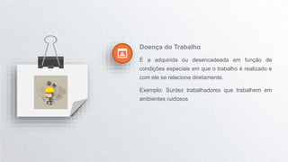 Doença do Trabalho
É a adquirida ou desencadeada em função de
condições especiais em que o trabalho é realizado e
com ele se relacione diretamente.
Exemplo: Surdez trabalhadores que trabalhem em
ambientes ruidosos
 