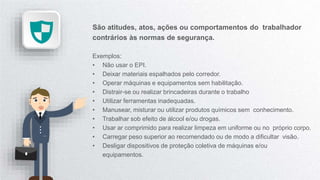 São atitudes, atos, ações ou comportamentos do trabalhador
contrários às normas de segurança.
Exemplos:
• Não usar o EPI.
• Deixar materiais espalhados pelo corredor.
• Operar máquinas e equipamentos sem habilitação.
• Distrair-se ou realizar brincadeiras durante o trabalho
• Utilizar ferramentas inadequadas.
• Manusear, misturar ou utilizar produtos químicos sem conhecimento.
• Trabalhar sob efeito de álcool e/ou drogas.
• Usar ar comprimido para realizar limpeza em uniforme ou no próprio corpo.
• Carregar peso superior ao recomendado ou de modo a dificultar visão.
• Desligar dispositivos de proteção coletiva de máquinas e/ou
equipamentos.
 