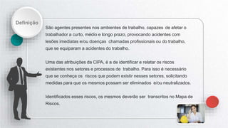 Definição
São agentes presentes nos ambientes de trabalho, capazes de afetar o
trabalhador a curto, médio e longo prazo, provocando acidentes com
lesões imediatas e/ou doenças chamadas profissionais ou do trabalho,
que se equiparam a acidentes do trabalho.
Uma das atribuições da CIPA, é a de identificar e relatar os riscos
existentes nos setores e processos de trabalho. Para isso é necessário
que se conheça os riscos que podem existir nesses setores, solicitando
medidas para que os mesmos possam ser eliminados e/ou neutralizados.
Identificados esses riscos, os mesmos deverão ser transcritos no Mapa de
Riscos.
 
