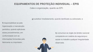 EQUIPAMENTOS DE PROTEÇÃO INDIVIDUAL – EPIS
Cabe à organização, quanto ao EPI:
f) responsabilizar-se pela
higienização e manutenção
periódica, quando aplicáveis
esses procedimentos, em
conformidade com as
informações fornecidas pelo
fabricante ou importador;
g) substituir imediatamente, quando danificado ou extraviado; e
h) comunicar ao órgão de âmbito nacional
competente em matéria de segurança e
saúde no trabalho qualquer irregularidade
observada.
 