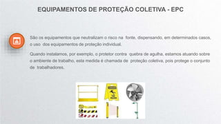 São os equipamentos que neutralizam o risco na fonte, dispensando, em determinados casos,
o uso dos equipamentos de proteção individual.
Quando instalamos, por exemplo, o protetor contra quebra de agulha, estamos atuando sobre
o ambiente de trabalho, esta medida é chamada de proteção coletiva, pois protege o conjunto
de trabalhadores.
EQUIPAMENTOS DE PROTEÇÃO COLETIVA - EPC
 