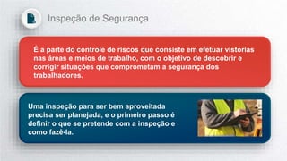 É a parte do controle de riscos que consiste em efetuar vistorias
nas áreas e meios de trabalho, com o objetivo de descobrir e
corrigir situações que comprometam a segurança dos
trabalhadores.
Uma inspeção para ser bem aproveitada
precisa ser planejada, e o primeiro passo é
definir o que se pretende com a inspeção e
como fazê-la.
Inspeção de Segurança
 