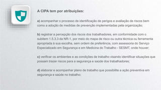 A CIPA tem por atribuições:
a) acompanhar o processo de identificação de perigos e avaliação de riscos bem
como a adoção de medidas de prevenção implementadas pela organização;
b) registrar a percepção dos riscos dos trabalhadores, em conformidade com o
subitem 1.5.3.3 da NR-1, por meio do mapa de risco ou outra técnica ou ferramenta
apropriada à sua escolha, sem ordem de preferência, com assessoria do Serviço
Especializado em Segurança e em Medicina do Trabalho - SESMT, onde houver;
c) verificar os ambientes e as condições de trabalho visando identificar situações que
possam trazer riscos para a segurança e saúde dos trabalhadores;
d) elaborar e acompanhar plano de trabalho que possibilite a ação preventiva em
segurança e saúde no trabalho;
 