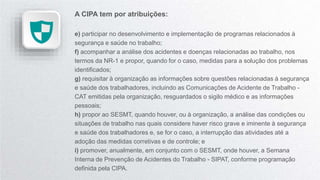 A CIPA tem por atribuições:
e) participar no desenvolvimento e implementação de programas relacionados à
segurança e saúde no trabalho;
f) acompanhar a análise dos acidentes e doenças relacionadas ao trabalho, nos
termos da NR-1 e propor, quando for o caso, medidas para a solução dos problemas
identificados;
g) requisitar à organização as informações sobre questões relacionadas à segurança
e saúde dos trabalhadores, incluindo as Comunicações de Acidente de Trabalho -
CAT emitidas pela organização, resguardados o sigilo médico e as informações
pessoais;
h) propor ao SESMT, quando houver, ou à organização, a análise das condições ou
situações de trabalho nas quais considere haver risco grave e iminente à segurança
e saúde dos trabalhadores e, se for o caso, a interrupção das atividades até a
adoção das medidas corretivas e de controle; e
i) promover, anualmente, em conjunto com o SESMT, onde houver, a Semana
Interna de Prevenção de Acidentes do Trabalho - SIPAT, conforme programação
definida pela CIPA.
 