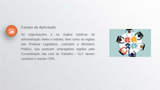 Campo de Aplicação
As organizações e os órgãos públicos da
administração direta e indireta, bem como os órgãos
dos Poderes Legislativo, Judiciário e Ministério
Público, que possuam empregados regidos pela
Consolidação das Leis do Trabalho - CLT, devem
constituir e manter CIPA.
 