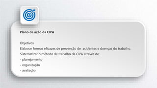 Plano de ação da CIPA
Objetivos
Elaborar formas eficazes de prevenção de acidentes e doenças do trabalho.
Sistematizar o método de trabalho da CIPA através de:
- planejamento
- organização
- avaliação
 