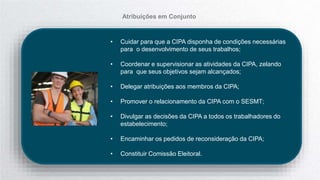 • Cuidar para que a CIPA disponha de condições necessárias
para o desenvolvimento de seus trabalhos;
• Coordenar e supervisionar as atividades da CIPA, zelando
para que seus objetivos sejam alcançados;
• Delegar atribuições aos membros da CIPA;
• Promover o relacionamento da CIPA com o SESMT;
• Divulgar as decisões da CIPA a todos os trabalhadores do
estabelecimento;
• Encaminhar os pedidos de reconsideração da CIPA;
• Constituir Comissão Eleitoral.
Atribuições em Conjunto
 