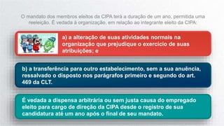 a) a alteração de suas atividades normais na
organização que prejudique o exercício de suas
atribuições; e
b) a transferência para outro estabelecimento, sem a sua anuência,
ressalvado o disposto nos parágrafos primeiro e segundo do art.
469 da CLT.
O mandato dos membros eleitos da CIPA terá a duração de um ano, permitida uma
reeleição. É vedada à organização, em relação ao integrante eleito da CIPA:
É vedada a dispensa arbitrária ou sem justa causa do empregado
eleito para cargo de direção da CIPA desde o registro de sua
candidatura até um ano após o final de seu mandato.
 