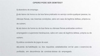 CIPEIRO PODE SER DEMITIDO?
i) abandono de emprego;
j) ato lesivo da honra ou da boa fama praticado no serviço contra qualquer pessoa, ou
ofensas físicas, nas mesmas condições, salvo em caso de legítima defesa, própria ou
de outrem;
k) ato lesivo da honra ou da boa fama ou ofensas físicas praticadas contra o
empregador e superiores hierárquicos, salvo em caso de legítima defesa, própria ou de
outrem;
l) prática constante de jogos de azar.
m) perda da habilitação ou dos requisitos estabelecidos em lei para o exercício da
profissão, em decorrência de conduta dolosa do empregado.
 