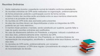 Reuniões Ordinárias
• Serão realizadas durante o expediente normal de trabalho conforme estabelecido .
• As reuniões ordinárias da CIPA serão realizadas na organização, preferencialmente
de forma presencial, podendo a participação ocorrer de forma remota.
• A data e horário das reuniões serão acordadas entre os seus membros observando
os turnos e as jornadas de trabalho.
• As reuniões da CIPA terão atas assinadas pelos presentes
• As atas das reuniões devem ser disponibilizadas a todos os integrantes da CIPA,
podendo ser por meio eletrônico.
• O membro titular perderá o mandato, sendo substituído por suplente, quando faltar a
mais de quatro reuniões ordinárias sem justificativa.
• No caso de afastamento definitivo do Presidente, a empresa indicará o substituto em
dois dias úteis, preferencialmente entre membros da CIPA.
• No caso de afastamento definitivo do Vice-Presidente, os membros titulares da
representação dos empregados, escolherão o substituto entre seus titulares, em dois
dias úteis.
• As decisões da CIPA serão, preferencialmente, por consenso
• Não havendo consenso, a CIPA deve regular o procedimento de votação e o pedido
de reconsideração da decisão.
 