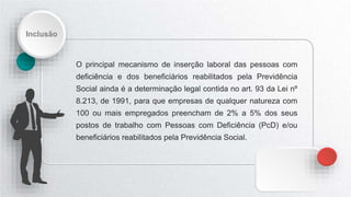 Inclusão
O principal mecanismo de inserção laboral das pessoas com
deficiência e dos beneficiários reabilitados pela Previdência
Social ainda é a determinação legal contida no art. 93 da Lei nº
8.213, de 1991, para que empresas de qualquer natureza com
100 ou mais empregados preencham de 2% a 5% dos seus
postos de trabalho com Pessoas com Deficiência (PcD) e/ou
beneficiários reabilitados pela Previdência Social.
 