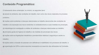 O treinamento deve contemplar, no mínimo, os seguintes itens:
a) estudo do ambiente, das condições de trabalho, bem como dos riscos originados do processo
produtivo;
b) noções sobre acidentes e doenças relacionadas ao trabalho decorrentes das condições de
trabalho e da exposição aos riscos existentes no estabelecimento e suas medidas de prevenção;
c) metodologia de investigação e análise de acidentes e doenças relacionadas ao trabalho;
d) princípios gerais de higiene do trabalho e de medidas de prevenção dos riscos;
e) noções sobre as legislações trabalhista e previdenciária relativas à segurança e saúde no
trabalho;
f) noções sobre a inclusão de pessoas com deficiência e reabilitados nos processos de trabalho; e
g) organização da CIPA e outros assuntos necessários ao exercício das atribuições da Comissão.
Conteúdo Programático:
 