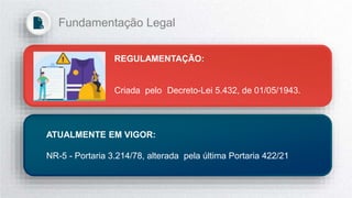 REGULAMENTAÇÃO:
Criada pelo Decreto-Lei 5.432, de 01/05/1943.
ATUALMENTE EM VIGOR:
NR-5 - Portaria 3.214/78, alterada pela última Portaria 422/21
Fundamentação Legal
 