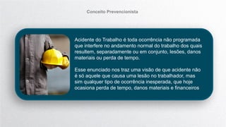 Acidente do Trabalho é toda ocorrência não programada
que interfere no andamento normal do trabalho dos quais
resultem, separadamente ou em conjunto, lesões, danos
materiais ou perda de tempo.
Esse enunciado nos traz uma visão de que acidente não
é só aquele que causa uma lesão no trabalhador, mas
sim qualquer tipo de ocorrência inesperada, que hoje
ocasiona perda de tempo, danos materiais e financeiros
Conceito Prevencionista
 