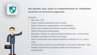 São atitudes, atos, ações ou comportamentos do trabalhador
contrários às normas de segurança.
Exemplos:
• Não usar o EPI.
• Deixar materiais espalhados pelo corredor.
• Operar máquinas e equipamentos sem habilitação.
• Distrair-se ou realizar brincadeiras durante o trabalho
• Utilizar ferramentas inadequadas.
• Manusear, misturar ou utilizar produtos químicos sem conhecimento.
• Trabalhar sob efeito de álcool e/ou drogas.
• Usar ar comprimido para realizar limpeza em uniforme ou no próprio
corpo.
• Carregar peso superior ao recomendado ou de modo a dificultar visão.
• Desligar dispositivos de proteção coletiva de máquinas e/ou
equipamentos.
 