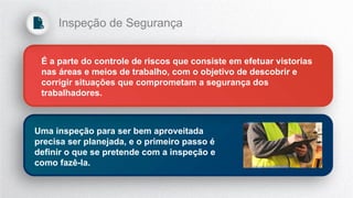É a parte do controle de riscos que consiste em efetuar vistorias
nas áreas e meios de trabalho, com o objetivo de descobrir e
corrigir situações que comprometam a segurança dos
trabalhadores.
Uma inspeção para ser bem aproveitada
precisa ser planejada, e o primeiro passo é
definir o que se pretende com a inspeção e
como fazê-la.
Inspeção de Segurança
 