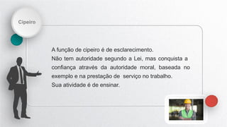 Cipeiro
A função de cipeiro é de esclarecimento.
Não tem autoridade segundo a Lei, mas conquista a
confiança através da autoridade moral, baseada no
exemplo e na prestação de serviço no trabalho.
Sua atividade é de ensinar.
 