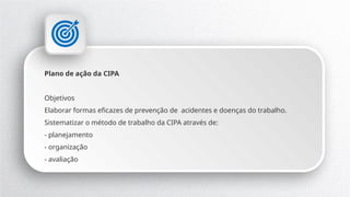 Plano de ação da CIPA
Objetivos
Elaborar formas eficazes de prevenção de acidentes e doenças do trabalho.
Sistematizar o método de trabalho da CIPA através de:
- planejamento
- organização
- avaliação
 