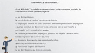 CIPEIRO PODE SER DEMITIDO?
O art. 482 da CLT, estabelece que constituem justa causa para rescisão do
contrato de trabalho pelo empregador:
a) ato de improbidade;
b) incontinência de conduta ou mau procedimento;
c) negociação habitual por conta própria ou alheia sem permissão do empregador,
e quando constituir ato de concorrência à empresa para a qual trabalha o
empregado, ou for prejudicial ao serviço;
d) condenação criminal do empregado, passada em julgado, caso não tenha
havido suspensão da execução da pena;
e) desídia no desempenho das respectivas funções;
f) embriaguez habitual ou em serviço;
g) violação de segredo da empresa;
h) ato de indisciplina ou de insubordinação;
 