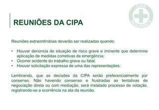 REUNIÕES DA CIPA
Reuniões extraordinárias deverão ser realizadas quando:
• Houver denúncia de situação de risco grave e iminente que determine
aplicação de medidas corretivas de emergência;
• Ocorrer acidente do trabalho grave ou fatal;
• Houver solicitação expressa de uma das representações;
Lembrando, que as decisões da CIPA serão preferencialmente por
consenso. Não havendo consenso e frustradas as tentativas de
negociação direta ou com mediação, será instalado processo de votação,
registrando-se a ocorrência na ata da reunião.
 