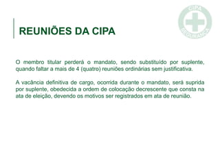 REUNIÕES DA CIPA
O membro titular perderá o mandato, sendo substituído por suplente,
quando faltar a mais de 4 (quatro) reuniões ordinárias sem justificativa.
A vacância definitiva de cargo, ocorrida durante o mandato, será suprida
por suplente, obedecida a ordem de colocação decrescente que consta na
ata de eleição, devendo os motivos ser registrados em ata de reunião.
 