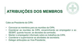 ATRIBUIÇÕES DOS MEMBROS
Cabe ao Presidente da CIPA:
• Convocar os membros para as reuniões da CIPA;
• Coordenar as reuniões da CIPA, encaminhando ao empregador e ao
SESMT, quando houver, as decisões da comissão;
• Manter o empregador informado sobre os trabalhos da CIPA;
• Coordenar e supervisionar as atividades de secretaria;
• Delegar atribuições ao Vice-Presidente;
 