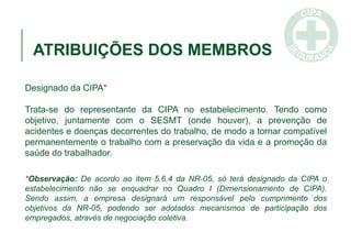 ATRIBUIÇÕES DOS MEMBROS
Designado da CIPA*
Trata-se do representante da CIPA no estabelecimento. Tendo como
objetivo, juntamente com o SESMT (onde houver), a prevenção de
acidentes e doenças decorrentes do trabalho, de modo a tornar compatível
permanentemente o trabalho com a preservação da vida e a promoção da
saúde do trabalhador.
*Observação: De acordo ao item 5.6.4 da NR-05, só terá designado da CIPA o
estabelecimento não se enquadrar no Quadro I (Dimensionamento de CIPA).
Sendo assim, a empresa designará um responsável pelo cumprimento dos
objetivos da NR-05, podendo ser adotados mecanismos de participação dos
empregados, através de negociação coletiva.
 