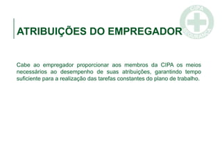 ATRIBUIÇÕES DO EMPREGADOR
Cabe ao empregador proporcionar aos membros da CIPA os meios
necessários ao desempenho de suas atribuições, garantindo tempo
suficiente para a realização das tarefas constantes do plano de trabalho.
 