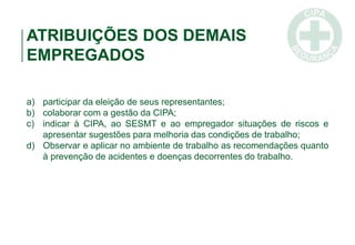 ATRIBUIÇÕES DOS DEMAIS
EMPREGADOS
a) participar da eleição de seus representantes;
b) colaborar com a gestão da CIPA;
c) indicar à CIPA, ao SESMT e ao empregador situações de riscos e
apresentar sugestões para melhoria das condições de trabalho;
d) Observar e aplicar no ambiente de trabalho as recomendações quanto
à prevenção de acidentes e doenças decorrentes do trabalho.
 