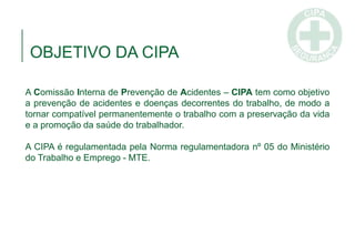 OBJETIVO DA CIPA
A Comissão Interna de Prevenção de Acidentes – CIPA tem como objetivo
a prevenção de acidentes e doenças decorrentes do trabalho, de modo a
tornar compatível permanentemente o trabalho com a preservação da vida
e a promoção da saúde do trabalhador.
A CIPA é regulamentada pela Norma regulamentadora nº 05 do Ministério
do Trabalho e Emprego - MTE.
 
