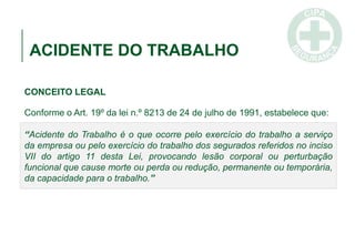 ACIDENTE DO TRABALHO
CONCEITO LEGAL
Conforme o Art. 19º da lei n.º 8213 de 24 de julho de 1991, estabelece que:
“Acidente do Trabalho é o que ocorre pelo exercício do trabalho a serviço
da empresa ou pelo exercício do trabalho dos segurados referidos no inciso
VII do artigo 11 desta Lei, provocando lesão corporal ou perturbação
funcional que cause morte ou perda ou redução, permanente ou temporária,
da capacidade para o trabalho.”
 