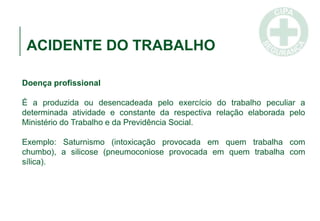 ACIDENTE DO TRABALHO
Doença profissional
É a produzida ou desencadeada pelo exercício do trabalho peculiar a
determinada atividade e constante da respectiva relação elaborada pelo
Ministério do Trabalho e da Previdência Social.
Exemplo: Saturnismo (intoxicação provocada em quem trabalha com
chumbo), a silicose (pneumoconiose provocada em quem trabalha com
sílica).
 
