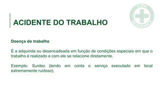 ACIDENTE DO TRABALHO
Doença do trabalho
É a adquirida ou desencadeada em função de condições especiais em que o
trabalho é realizado e com ele se relacione diretamente.
Exemplo: Surdez (tendo em conta o serviço executado em local
extremamente ruidoso).
 