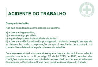 ACIDENTE DO TRABALHO
Doença do trabalho
Não são consideradas como doença do trabalho:
a) a doença degenerativa;
b) a inerente a grupo etário;
c) a que não produza incapacidade laborativa;
d) a doença endêmica adquirida por segurado habitante de região em que ela
se desenvolva, salvo comprovação de que é resultante de exposição ou
contato direto determinado pela natureza do trabalho.
Em caso excepcional, constatando-se que a doença não incluída na relação
prevista nos incisos I e II do artigo 20 da lei 8213 de 1991, resultou das
condições especiais em que o trabalho é executado e com ele se relaciona
diretamente, a Previdência Social deve considerá-la acidente do trabalho.
 