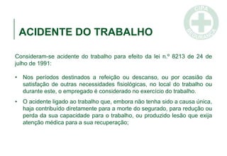 ACIDENTE DO TRABALHO
Consideram-se acidente do trabalho para efeito da lei n.º 8213 de 24 de
julho de 1991:
• Nos períodos destinados a refeição ou descanso, ou por ocasião da
satisfação de outras necessidades fisiológicas, no local do trabalho ou
durante este, o empregado é considerado no exercício do trabalho.
• O acidente ligado ao trabalho que, embora não tenha sido a causa única,
haja contribuído diretamente para a morte do segurado, para redução ou
perda da sua capacidade para o trabalho, ou produzido lesão que exija
atenção médica para a sua recuperação;
 