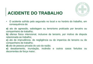 ACIDENTE DO TRABALHO
• O acidente sofrido pelo segurado no local e no horário do trabalho, em
consequência de:
a) ato de agressão, sabotagem ou terrorismo praticado por terceiro ou
companheiro de trabalho;
b) ofensa física intencional, inclusive de terceiro, por motivo de disputa
relacionada ao trabalho;
c) ato de imprudência, de negligência ou de imperícia de terceiro ou de
companheiro de trabalho;
d) ato de pessoa privada do uso da razão;
e) desabamento, inundação, incêndio e outros casos fortuitos ou
decorrentes de força maior;
 