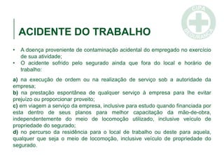 ACIDENTE DO TRABALHO
• A doença proveniente de contaminação acidental do empregado no exercício
de sua atividade;
• O acidente sofrido pelo segurado ainda que fora do local e horário de
trabalho:
a) na execução de ordem ou na realização de serviço sob a autoridade da
empresa;
b) na prestação espontânea de qualquer serviço à empresa para lhe evitar
prejuízo ou proporcionar proveito;
c) em viagem a serviço da empresa, inclusive para estudo quando financiada por
esta dentro de seus planos para melhor capacitação da mão-de-obra,
independentemente do meio de locomoção utilizado, inclusive veículo de
propriedade do segurado;
d) no percurso da residência para o local de trabalho ou deste para aquela,
qualquer que seja o meio de locomoção, inclusive veículo de propriedade do
segurado.
 