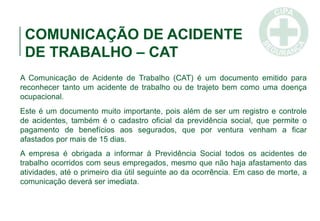 COMUNICAÇÃO DE ACIDENTE
DE TRABALHO – CAT
A Comunicação de Acidente de Trabalho (CAT) é um documento emitido para
reconhecer tanto um acidente de trabalho ou de trajeto bem como uma doença
ocupacional.
Este é um documento muito importante, pois além de ser um registro e controle
de acidentes, também é o cadastro oficial da previdência social, que permite o
pagamento de benefícios aos segurados, que por ventura venham a ficar
afastados por mais de 15 dias.
A empresa é obrigada a informar à Previdência Social todos os acidentes de
trabalho ocorridos com seus empregados, mesmo que não haja afastamento das
atividades, até o primeiro dia útil seguinte ao da ocorrência. Em caso de morte, a
comunicação deverá ser imediata.
 