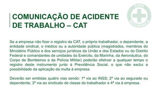 COMUNICAÇÃO DE ACIDENTE
DE TRABALHO – CAT
Se a empresa não fizer o registro da CAT, o próprio trabalhador, o dependente, a
entidade sindical, o médico ou a autoridade pública (magistrados, membros do
Ministério Público e dos serviços jurídicos da União e dos Estados ou do Distrito
Federal e comandantes de unidades do Exército, da Marinha, da Aeronáutica, do
Corpo de Bombeiros e da Polícia Militar) poderão efetivar a qualquer tempo o
registro deste instrumento junto à Previdência Social, o que não exclui a
possibilidade da aplicação da multa à empresa.
Deverão ser emitidas quatro vias sendo: 1ª via ao INSS; 2ª via ao segurado ou
dependente; 3ª via ao sindicato de classe do trabalhador e 4ª via à empresa.
 