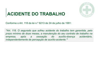 ACIDENTE DO TRABALHO
Conforme o Art. 118 da lei n.º 8213 de 24 de julho de 1991:
“Art. 118. O segurado que sofreu acidente do trabalho tem garantida, pelo
prazo mínimo de doze meses, a manutenção do seu contrato de trabalho na
empresa, após a cessação do auxílio-doença acidentário,
independentemente de percepção de auxílio-acidente.”
 