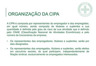 ORGANIZAÇÃO DA CIPA
A CIPA é composta por representantes do empregador e dos empregados,
em igual número, sendo composta de titulares e suplentes e sua
quantidade é definida pelo grau de risco de sua atividade que é definido
pelo CNAE (Classificação Nacional de Atividades Econômicas) e pelo
número de funcionários da empresa.
• Os representantes dos empregadores, titulares e suplentes, serão por
eles designados.
• Os representantes dos empregados, titulares e suplentes, serão eleitos
em escrutínio secreto, do qual participem, independentemente de
filiação sindical, exclusivamente os empregados interessados.
 