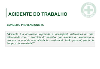 ACIDENTE DO TRABALHO
CONCEITO PREVENCIONISTA
“Acidente é a ocorrência imprevista e indesejável, instantânea ou não,
relacionada com o exercício do trabalho, que interfere ou interrompe o
processo normal de uma atividade, ocasionando lesão pessoal, perda de
tempo e dano material.”
 