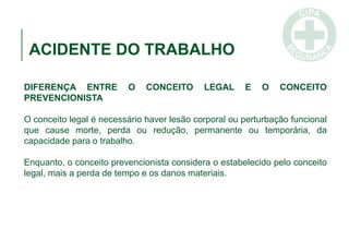 ACIDENTE DO TRABALHO
DIFERENÇA ENTRE O CONCEITO LEGAL E O CONCEITO
PREVENCIONISTA
O conceito legal é necessário haver lesão corporal ou perturbação funcional
que cause morte, perda ou redução, permanente ou temporária, da
capacidade para o trabalho.
Enquanto, o conceito prevencionista considera o estabelecido pelo conceito
legal, mais a perda de tempo e os danos materiais.
 